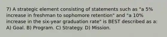 7) A strategic element consisting of statements such as "a 5% increase in freshman to sophomore retention" and "a 10% increase in the six-year graduation rate" is BEST described as a: A) Goal. B) Program. C) Strategy. D) Mission.