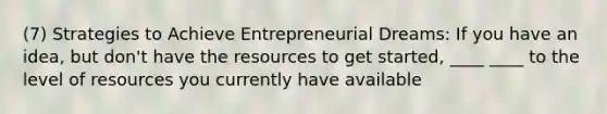 (7) Strategies to Achieve Entrepreneurial Dreams: If you have an idea, but don't have the resources to get started, ____ ____ to the level of resources you currently have available