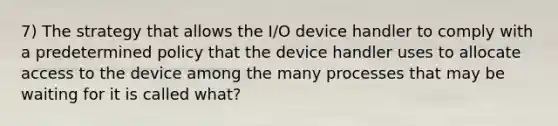 7) The strategy that allows the I/O device handler to comply with a predetermined policy that the device handler uses to allocate access to the device among the many processes that may be waiting for it is called what?