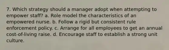 7. Which strategy should a manager adopt when attempting to empower staff? a. Role model the characteristics of an empowered nurse. b. Follow a rigid but consistent rule enforcement policy. c. Arrange for all employees to get an annual cost-of-living raise. d. Encourage staff to establish a strong unit culture.