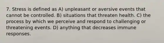 7. Stress is defined as A) unpleasant or aversive events that cannot be controlled. B) situations that threaten health. C) the process by which we perceive and respond to challenging or threatening events. D) anything that decreases immune responses.