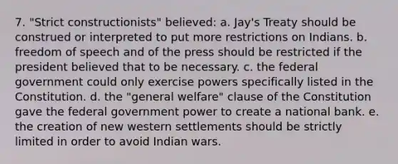 7. "Strict constructionists" believed: a. Jay's Treaty should be construed or interpreted to put more restrictions on Indians. b. freedom of speech and of the press should be restricted if the president believed that to be necessary. c. the federal government could only exercise powers specifically listed in the Constitution. d. the "general welfare" clause of the Constitution gave the federal government power to create a national bank. e. the creation of new western settlements should be strictly limited in order to avoid Indian wars.