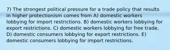 7) The strongest political pressure for a trade policy that results in higher protectionism comes from A) domestic workers lobbying for import restrictions. B) domestic workers lobbying for export restrictions. C) domestic workers lobbying for free trade. D) domestic consumers lobbying for export restrictions. E) domestic consumers lobbying for import restrictions.