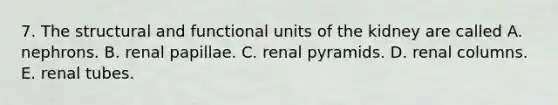 7. The structural and functional units of the kidney are called A. nephrons. B. renal papillae. C. renal pyramids. D. renal columns. E. renal tubes.