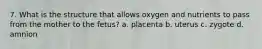 7. What is the structure that allows oxygen and nutrients to pass from the mother to the fetus? a. placenta b. uterus c. zygote d. amnion