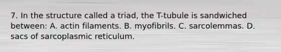 7. In the structure called a triad, the T-tubule is sandwiched between: A. actin filaments. B. myofibrils. C. sarcolemmas. D. sacs of sarcoplasmic reticulum.