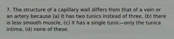 7. The structure of a capillary wall differs from that of a vein or an artery because (a) it has two tunics instead of three, (b) there is less smooth muscle, (c) it has a single tunic—only the tunica intima, (d) none of these.