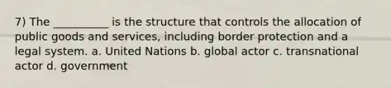 7) The __________ is the structure that controls the allocation of public goods and services, including border protection and a legal system. a. United Nations b. global actor c. transnational actor d. government