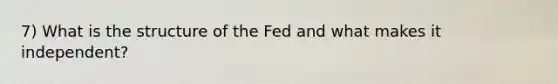 7) What is the structure of the Fed and what makes it independent?