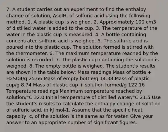 7. A student carries out an experiment to find the enthalpy change of solution, ΔsolH, of sulfuric acid using the following method. 1. A plastic cup is weighed. 2. Approximately 100 cm3 of distilled water is added to the cup. 3. The temperature of the water in the plastic cup is measured. 4. A bottle containing concentrated sulfuric acid is weighed. 5. The sulfuric acid is poured into the plastic cup. The solution formed is stirred with the thermometer. 6. The maximum temperature reached by the solution is recorded. 7. The plastic cup containing the solution is weighed. 8. The empty bottle is weighed. The student's results are shown in the table below: Mass readings Mass of bottle + H2SO4/g 25.66 Mass of empty bottle/g 14.38 Mass of plastic cup/g 8.74 Mass of plastic cup + solution formed/g 122.16 Temperature readings Maximum temperature reached by solution/°C 32.0 Initial temperature of distilled water/°C 21.5 Use the student's results to calculate the enthalpy change of solution of sulfuric acid, in kJ mol-1. Assume that the specific heat capacity, c, of the solution is the same as for water. Give your answer to an appropriate number of <a href='https://www.questionai.com/knowledge/kFFoNy5xk3-significant-figures' class='anchor-knowledge'>significant figures</a>.