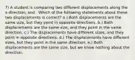 7) A student is comparing two different displacements along the x-direction, and . Which of the following statements about these two displacements is correct? a.) Both displacements are the same size, but they point in opposite directions. b.) Both displacements are the same size, and they point in the same direction. c.) The displacements have different sizes, and they point in opposite directions. d.) The displacements have different sizes, but they point in the same direction. e.) Both displacements are the same size, but we know nothing about the direction.