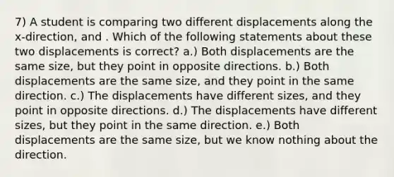 7) A student is comparing two different displacements along the x-direction, and . Which of the following statements about these two displacements is correct? a.) Both displacements are the same size, but they point in opposite directions. b.) Both displacements are the same size, and they point in the same direction. c.) The displacements have different sizes, and they point in opposite directions. d.) The displacements have different sizes, but they point in the same direction. e.) Both displacements are the same size, but we know nothing about the direction.