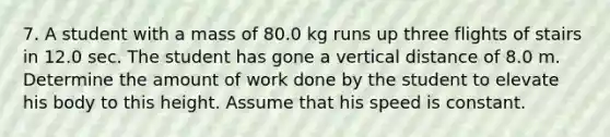 7. A student with a mass of 80.0 kg runs up three flights of stairs in 12.0 sec. The student has gone a vertical distance of 8.0 m. Determine the amount of work done by the student to elevate his body to this height. Assume that his speed is constant.