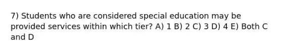 7) Students who are considered special education may be provided services within which tier? A) 1 B) 2 C) 3 D) 4 E) Both C and D