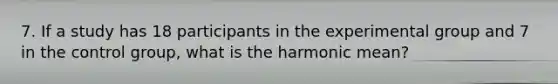 7. If a study has 18 participants in the experimental group and 7 in the control group, what is the harmonic mean?