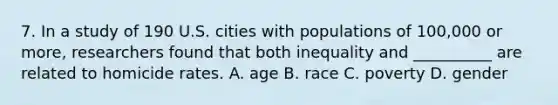 7. In a study of 190 U.S. cities with populations of 100,000 or more, researchers found that both inequality and __________ are related to homicide rates. A. age B. race C. poverty D. gender