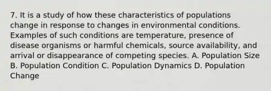 7. It is a study of how these characteristics of populations change in response to changes in environmental conditions. Examples of such conditions are temperature, presence of disease organisms or harmful chemicals, source availability, and arrival or disappearance of competing species. A. Population Size B. Population Condition C. Population Dynamics D. Population Change