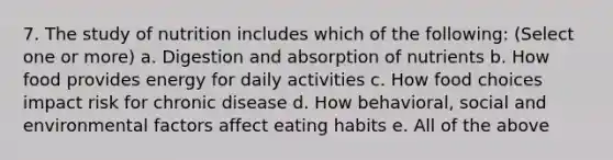 7. The study of nutrition includes which of the following: (Select one or more) a. Digestion and absorption of nutrients b. How food provides energy for daily activities c. How food choices impact risk for chronic disease d. How behavioral, social and environmental factors affect eating habits e. All of the above