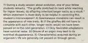 7) During a study session about evolution, one of your fellow students remarks, "The giraffe stretched its neck while reaching for higher leaves; its offspring inherited longer necks as a result." Which statement is most likely to be helpful in correcting this student's misconception? A) Spontaneous mutations can result in the appearance of new traits. B) If the giraffes did not have to complete with each other, longer necks would not have been passed on to the next generation. C) Only favorable adaptations have survival value. D) Disuse of an organ may lead to its eventual disappearance. E) Characteristics acquired during an organism's life are generally not passed on through genes.