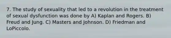 7. The study of sexuality that led to a revolution in the treatment of sexual dysfunction was done by A) Kaplan and Rogers. B) Freud and Jung. C) Masters and Johnson. D) Friedman and LoPiccolo.