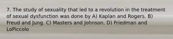 7. The study of sexuality that led to a revolution in the treatment of sexual dysfunction was done by A) Kaplan and Rogers. B) Freud and Jung. C) Masters and Johnson. D) Friedman and LoPiccolo