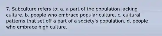 7. Subculture refers to: a. a part of the population lacking culture. b. people who embrace popular culture. c. cultural patterns that set off a part of a society's population. d. people who embrace high culture.