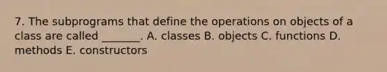 7. The subprograms that define the operations on objects of a class are called _______. A. classes B. objects C. functions D. methods E. constructors