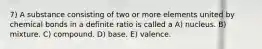 7) A substance consisting of two or more elements united by chemical bonds in a definite ratio is called a A) nucleus. B) mixture. C) compound. D) base. E) valence.