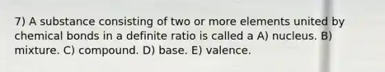 7) A substance consisting of two or more elements united by chemical bonds in a definite ratio is called a A) nucleus. B) mixture. C) compound. D) base. E) valence.