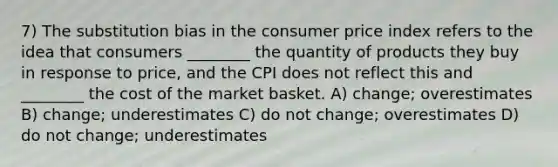 7) The substitution bias in the consumer price index refers to the idea that consumers ________ the quantity of products they buy in response to price, and the CPI does not reflect this and ________ the cost of the market basket. A) change; overestimates B) change; underestimates C) do not change; overestimates D) do not change; underestimates