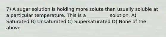 7) A sugar solution is holding more solute than usually soluble at a particular temperature. This is a _________ solution. A) Saturated B) Unsaturated C) Supersaturated D) None of the above