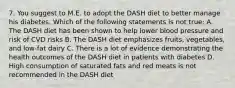 7. You suggest to M.E. to adopt the DASH diet to better manage his diabetes. Which of the following statements is not true: A. The DASH diet has been shown to help lower blood pressure and risk of CVD risks B. The DASH diet emphasizes fruits, vegetables, and low-fat dairy C. There is a lot of evidence demonstrating the health outcomes of the DASH diet in patients with diabetes D. High consumption of saturated fats and red meats is not recommended in the DASH diet