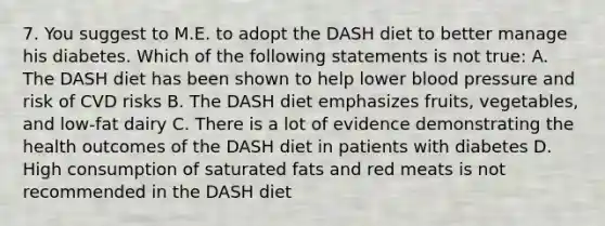 7. You suggest to M.E. to adopt the DASH diet to better manage his diabetes. Which of the following statements is not true: A. The DASH diet has been shown to help lower <a href='https://www.questionai.com/knowledge/kD0HacyPBr-blood-pressure' class='anchor-knowledge'>blood pressure</a> and risk of CVD risks B. The DASH diet emphasizes fruits, vegetables, and low-fat dairy C. There is a lot of evidence demonstrating the health outcomes of the DASH diet in patients with diabetes D. High consumption of saturated fats and red meats is not recommended in the DASH diet