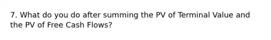 7. What do you do after summing the PV of Terminal Value and the PV of Free Cash Flows?