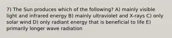 7) The Sun produces which of the following? A) mainly visible light and infrared energy B) mainly ultraviolet and X-rays C) only solar wind D) only radiant energy that is beneficial to life E) primarily longer wave radiation