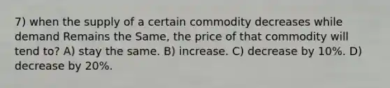 7) when the supply of a certain commodity decreases while demand Remains the Same, the price of that commodity will tend to? A) stay the same. B) increase. C) decrease by 10%. D) decrease by 20%.