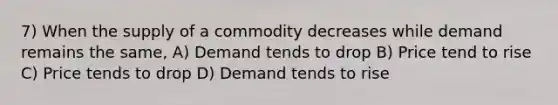 7) When the supply of a commodity decreases while demand remains the same, A) Demand tends to drop B) Price tend to rise C) Price tends to drop D) Demand tends to rise