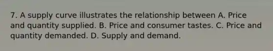 7. A supply curve illustrates the relationship between A. Price and quantity supplied. B. Price and consumer tastes. C. Price and quantity demanded. D. Supply and demand.