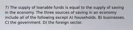 7) The supply of loanable funds is equal to the supply of saving in the economy. The three sources of saving in an economy include all of the following except A) households. B) businesses. C) the government. D) the foreign sector.