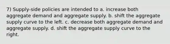 7) Supply-side policies are intended to a. increase both aggregate demand and aggregate supply. b. shift the aggregate supply curve to the left. c. decrease both aggregate demand and aggregate supply. d. shift the aggregate supply curve to the right.