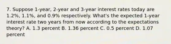 7. Suppose 1-year, 2-year and 3-year interest rates today are 1.2%, 1.1%, and 0.9% respectively. What's the expected 1-year interest rate two years from now according to the expectations theory? A. 1.3 percent B. 1.36 percent C. 0.5 percent D. 1.07 percent