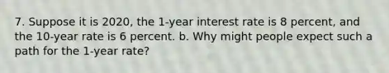 7. Suppose it is 2020, the 1-year interest rate is 8 percent, and the 10-year rate is 6 percent. b. Why might people expect such a path for the 1-year rate?