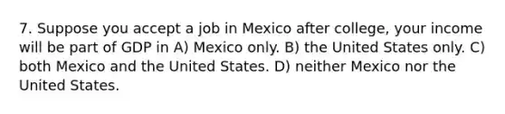 7. Suppose you accept a job in Mexico after college, your income will be part of GDP in A) Mexico only. B) the United States only. C) both Mexico and the United States. D) neither Mexico nor the United States.