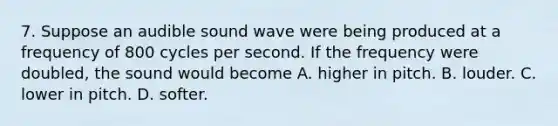 7. Suppose an audible sound wave were being produced at a frequency of 800 cycles per second. If the frequency were doubled, the sound would become A. higher in pitch. B. louder. C. lower in pitch. D. softer.