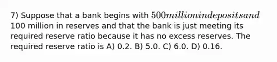 7) Suppose that a bank begins with 500 million in deposits and100 million in reserves and that the bank is just meeting its required reserve ratio because it has no excess reserves. The required reserve ratio is A) 0.2. B) 5.0. C) 6.0. D) 0.16.