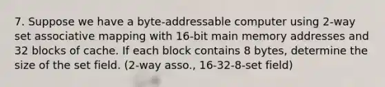 7. Suppose we have a byte-addressable computer using 2-way set associative mapping with 16-bit main memory addresses and 32 blocks of cache. If each block contains 8 bytes, determine the size of the set field. (2-way asso., 16-32-8-set field)