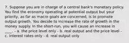 7. Suppose you are in charge of a central bank's monetary policy. You find the economy operating at potential output but your priority, as far as macro goals are concerned, is to promote output growth. You decide to increase the rate of growth in the money supply. In the short-run, you will cause an increase in ____. - a. the price level only - b. real output and the price level - c. interest rates only - d. real output only