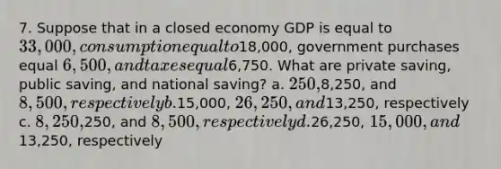 7. Suppose that in a closed economy GDP is equal to 33,000, consumption equal to18,000, government purchases equal 6,500, and taxes equal6,750. What are private saving, public saving, and national saving? a. 250,8,250, and 8,500, respectively b.15,000, 26,250, and13,250, respectively c. 8,250,250, and 8,500, respectively d.26,250, 15,000, and13,250, respectively