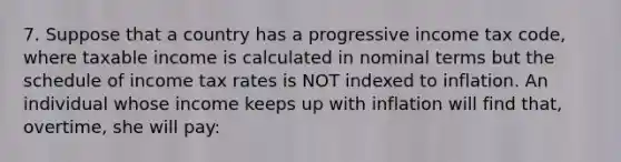 7. Suppose that a country has a progressive income tax code, where taxable income is calculated in nominal terms but the schedule of income tax rates is NOT indexed to inflation. An individual whose income keeps up with inflation will find that, overtime, she will pay: