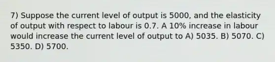 7) Suppose the current level of output is 5000, and the elasticity of output with respect to labour is 0.7. A 10% increase in labour would increase the current level of output to A) 5035. B) 5070. C) 5350. D) 5700.